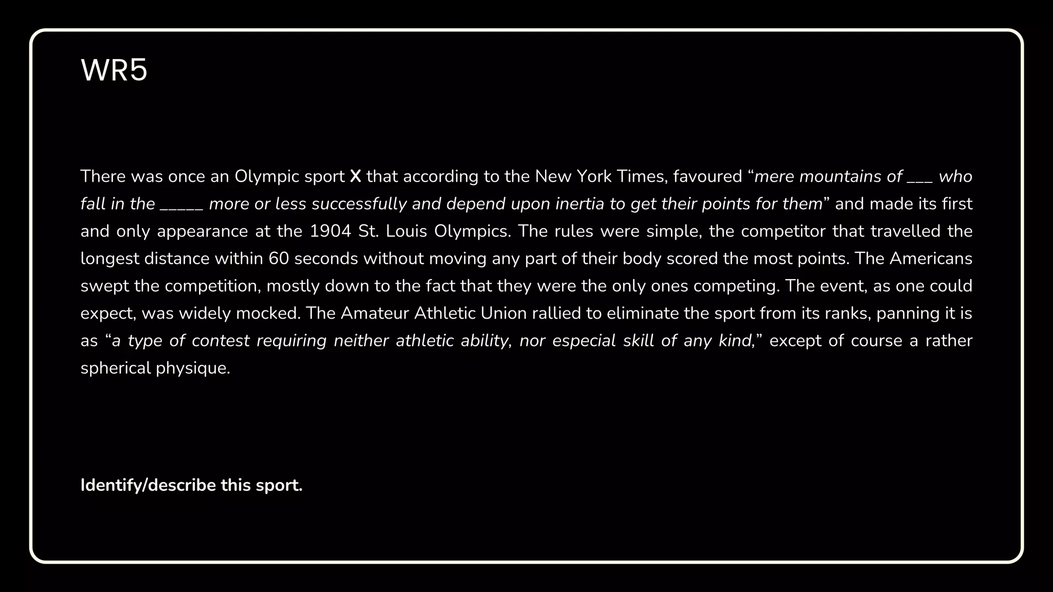WR5
There was once an Olympic sport X that according to the New York Times, favoured “mere mountains of ___ who
fall in the _____ more or less successfully and depend upon inertia to get their points for them” and made its first
and only appearance at the 1904 St. Louis Olympics. The rules were simple, the competitor that travelled the
longest distance within 60 seconds without moving any part of their body scored the most points. The Americans
swept the competition, mostly down to the fact that they were the only ones competing. The event, as one could
expect, was widely mocked. The Amateur Athletic Union rallied to eliminate the sport from its ranks, panning it is
as “a type of contest requiring neither athletic ability, nor especial skill of any kind,” except of course a rather
spherical physique.
Identify/describe this sport.
 