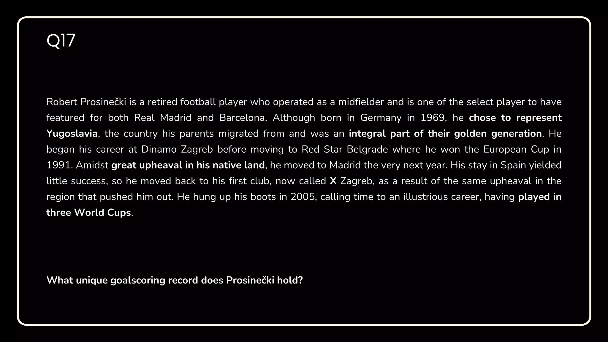 Robert Prosinečki is a retired football player who operated as a midfielder and is one of the select player to have
featured for both Real Madrid and Barcelona. Although born in Germany in 1969, he chose to represent
Yugoslavia, the country his parents migrated from and was an integral part of their golden generation. He
began his career at Dinamo Zagreb before moving to Red Star Belgrade where he won the European Cup in
1991. Amidst great upheaval in his native land, he moved to Madrid the very next year. His stay in Spain yielded
little success, so he moved back to his first club, now called X Zagreb, as a result of the same upheaval in the
region that pushed him out. He hung up his boots in 2005, calling time to an illustrious career, having played in
three World Cups.
What unique goalscoring record does Prosinečki hold?
Q17
 