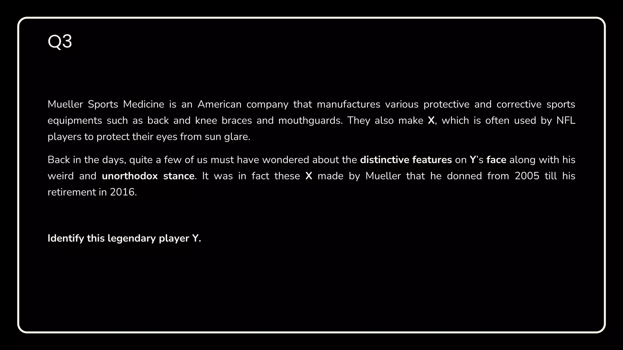 Mueller Sports Medicine is an American company that manufactures various protective and corrective sports
equipments such as back and knee braces and mouthguards. They also make X, which is often used by NFL
players to protect their eyes from sun glare.
Back in the days, quite a few of us must have wondered about the distinctive features on Y’s face along with his
weird and unorthodox stance. It was in fact these X made by Mueller that he donned from 2005 till his
retirement in 2016.
Identify this legendary player Y.
Q3
 