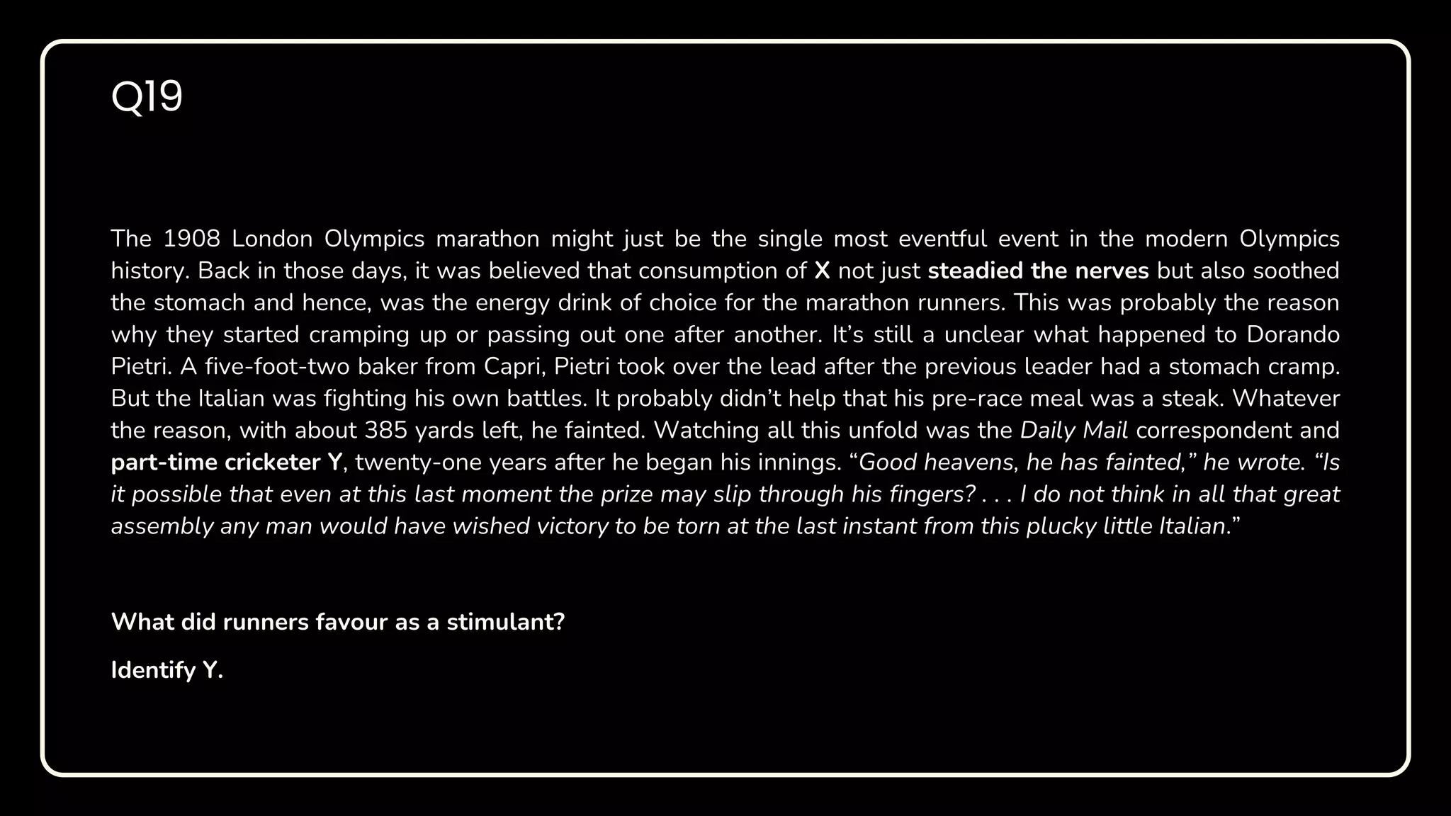 The 1908 London Olympics marathon might just be the single most eventful event in the modern Olympics
history. Back in those days, it was believed that consumption of X not just steadied the nerves but also soothed
the stomach and hence, was the energy drink of choice for the marathon runners. This was probably the reason
why they started cramping up or passing out one after another. It’s still a unclear what happened to Dorando
Pietri. A five-foot-two baker from Capri, Pietri took over the lead after the previous leader had a stomach cramp.
But the Italian was fighting his own battles. It probably didn’t help that his pre-race meal was a steak. Whatever
the reason, with about 385 yards left, he fainted. Watching all this unfold was the Daily Mail correspondent and
part-time cricketer Y, twenty-one years after he began his innings. “Good heavens, he has fainted,” he wrote. “Is
it possible that even at this last moment the prize may slip through his fingers? . . . I do not think in all that great
assembly any man would have wished victory to be torn at the last instant from this plucky little Italian.”
What did runners favour as a stimulant?
Identify Y.
Q19
 