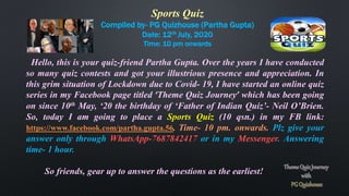 Sports Quiz
Compiled by- PG Quizhouse (Partha Gupta)
Date: 12th July, 2020
Time: 10 pm onwards
Hello, this is your quiz-friend Partha Gupta. Over the years I have conducted
so many quiz contests and got your illustrious presence and appreciation. In
this grim situation of Lockdown due to Covid- 19, I have started an online quiz
series in my Facebook page titled ‘Theme Quiz Journey’ which has been going
on since 10th May, ‘20 the birthday of ‘Father of Indian Quiz’- Neil O’Brien.
So, today I am going to place a Sports Quiz (10 qsn.) in my FB link:
https://www.facebook.com/partha.gupta.56. Time- 10 pm. onwards. Plz give your
answer only through WhatsApp-7687842417 or in my Messenger. Answering
time- 1 hour.
So friends, gear up to answer the questions as the earliest!
 