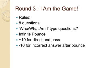 Round 3 : I Am the Game!
Rules:
 8 questions
 „Who/What Am I‟ type questions?
 Infinite Pounce
 +10 for direct and pass
 -10 for incorrect answer after pounce


 