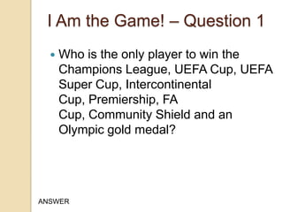 I Am the Game! – Question 1


Who is the only player to win the
Champions League, UEFA Cup, UEFA
Super Cup, Intercontinental
Cup, Premiership, FA
Cup, Community Shield and an
Olympic gold medal?

ANSWER

 