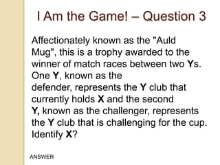 I Am the Game! – Question 3
Affectionately known as the "Auld
Mug", this is a trophy awarded to the
winner of match races between two Ys.
One Y, known as the
defender, represents the Y club that
currently holds X and the second
Y, known as the challenger, represents
the Y club that is challenging for the cup.
Identify X?
ANSWER

 