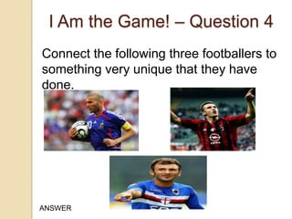 I Am the Game! – Question 4
Connect the following three footballers to
something very unique that they have
done.

ANSWER

 