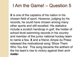 I Am the Game! – Question 5
X is one of the captains of his nation in his
chosen field of sport. However, judging by his
records, he could have chosen among many
other sports and still excelled. His statistics
include a scratch handicap in golf, the holder of
school level swimming records in his country
and member of the junior national hockey team
to name a few. X and a friend, Ampie du Preez
released the motivational song „Show Them
Who You Are‟. This song became the anthem of
the his team‟s rise to victory against their arch
ANSWER
rivals.

 