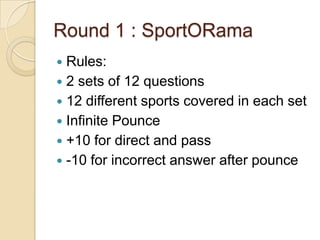 Round 1 : SportORama
Rules:
 2 sets of 12 questions
 12 different sports covered in each set
 Infinite Pounce
 +10 for direct and pass
 -10 for incorrect answer after pounce


 
