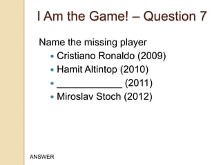 I Am the Game! – Question 7
Name the missing player
 Cristiano Ronaldo (2009)
 Hamit Altintop (2010)
 ____________ (2011)
 Miroslav Stoch (2012)

ANSWER

 