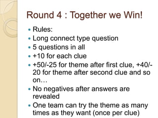 Round 4 : Together we Win!
Rules:
 Long connect type question
 5 questions in all
 +10 for each clue
 +50/-25 for theme after first clue, +40/20 for theme after second clue and so
on…
 No negatives after answers are
revealed
 One team can try the theme as many
times as they want (once per clue)


 