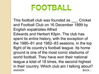 This football club was founded as ___ Cricket
and Football Club on 16 December 1899 by
English expatriates Alfred
Edwards and Herbert Kilpin. The club has
spent its entire history, with the exception of
the 1980–81 and 1982–83 seasons, in the top
flight of its country‟s football league. Its home
ground is one of the most iconic stadiums of
world football. They have won their national
league a total of 18 times, the second highest
in their country. Which club am I talking about?
ANSWER

BACK…

 