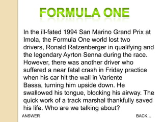 In the ill-fated 1994 San Marino Grand Prix at
Imola, the Formula One world lost two
drivers, Ronald Ratzenberger in qualifying and
the legendary Ayrton Senna during the race.
However, there was another driver who
suffered a near fatal crash in Friday practice
when his car hit the wall in Variente
Bassa, turning him upside down. He
swallowed his tongue, blocking his airway. The
quick work of a track marshal thankfully saved
his life. Who are we talking about?
ANSWER

BACK…

 