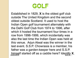 Established in 1829, X is the oldest golf club
outside The United Kingdom and the second
oldest outside Scotland. It used to host the
Indian Open golf tournament alternately with
the Delhi Golf Club from 1974 to 1996, after
which it hosted the tournament four times in a
row from 1996-1999, which incidentally was
also the last time the Indian Open was held at
this venue. Arjun Atwal was the winner in the
last event. S.S.P. Chowrasia is a member, his
father was a garden-keeper here and S.S.P.
himself started off as a caddie here? Identify X.
ANSWER
BACK…

 