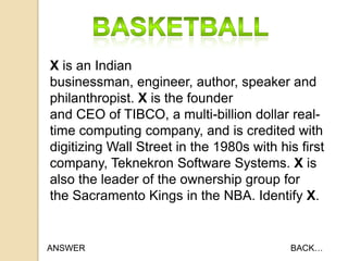 X is an Indian
businessman, engineer, author, speaker and
philanthropist. X is the founder
and CEO of TIBCO, a multi-billion dollar realtime computing company, and is credited with
digitizing Wall Street in the 1980s with his first
company, Teknekron Software Systems. X is
also the leader of the ownership group for
the Sacramento Kings in the NBA. Identify X.

ANSWER

BACK…

 