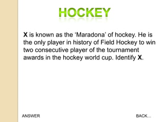 X is known as the „Maradona‟ of hockey. He is
the only player in history of Field Hockey to win
two consecutive player of the tournament
awards in the hockey world cup. Identify X.

ANSWER

BACK…

 