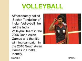 Affectionately called
„Sachin Tendulkar of
Indian Volleyball‟, he
led the India
Volleyball team in the
2006 Doha Asian
Games and the title
winning campaign in
the 2010 South Asian
Games in Dhaka.
Identify.
ANSWER

BACK…

 