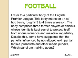 I refer to a particular body of the English
Premier League. This body meets on an adhoc basis, roughly 3 to 4 times a season. The
body comprises three former players or officials
whose identity is kept secret to protect itself
from undue influence and maintain impartiality.
Despite this, some have suggested that the
panel is influenced by not-altogether-impartial
tabloid journalists and other media pundits.
Which panel am I talking about?
ANSWER

BACK…

 
