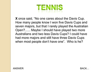 X once said, “No one cares about the Davis Cup.
How many people know I won five Davis Cups and
seven majors, but that I rarely played the Australian
Open?...... Maybe I should have played two more
Australians and two less Davis Cups? I could have
had more majors and still have three Davis Cups
when most people don‟t have one”. Who is he?

ANSWER

BACK…

 