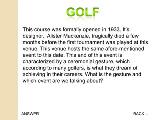 This course was formally opened in 1933. It‟s
designer, Alister Mackenzie, tragically died a few
months before the first tournament was played at this
venue. This venue hosts the same afore-mentioned
event to this date. This end of this event is
characterized by a ceremonial gesture, which
according to many golfers, is what they dream of
achieving in their careers. What is the gesture and
which event are we talking about?

ANSWER

BACK…

 
