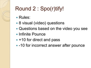 Round 2 : Spo(r)tify!
Rules:
 8 visual (video) questions
 Questions based on the video you see
 Infinite Pounce
 +10 for direct and pass
 -10 for incorrect answer after pounce


 