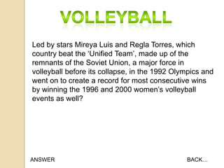 Led by stars Mireya Luis and Regla Torres, which
country beat the „Unified Team‟, made up of the
remnants of the Soviet Union, a major force in
volleyball before its collapse, in the 1992 Olympics and
went on to create a record for most consecutive wins
by winning the 1996 and 2000 women‟s volleyball
events as well?

ANSWER

BACK…

 