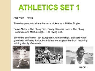 ANSWER : Flying

The other person to share the same nickname is Milkha Singha.
Paavo Nurmi – The Flying Finn, Fanny Blankers Koen – The Flying
Housewife and Milkha Singh – The Flying Sikh.
Six weeks before the 1964 European Championships, Blankers-Koen
gave birth to Fanny Junior, but this had not stopped her from resuming
training shortly afterwards.

BACK…

 