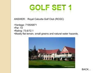 ANSWER : Royal Calcutta Golf Club (RCGC)

•Yardage: 7195/6871
•Par: 72
•Rating: 73.6/72.1
•Mostly flat terrain, small greens and natural water hazards.

BACK…

 