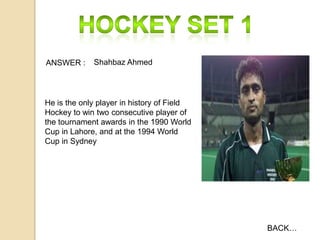 ANSWER :

Shahbaz Ahmed

He is the only player in history of Field
Hockey to win two consecutive player of
the tournament awards in the 1990 World
Cup in Lahore, and at the 1994 World
Cup in Sydney

BACK…

 