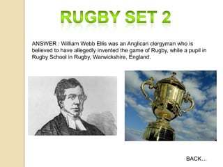ANSWER : William Webb Ellis was an Anglican clergyman who is
believed to have allegedly invented the game of Rugby, while a pupil in
Rugby School in Rugby, Warwickshire, England.

BACK…

 