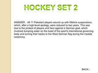 ANSWER : All 11 Pakistani players wound up with lifetime suspensions,
which, after a high-level apology, were reduced to two years. This was
due to the protest of players and fans against a German goal, which
involved dumping water on the head of the sport's international governing
body and turning their backs to the West German flag during the medals
ceremony.

BACK…

 