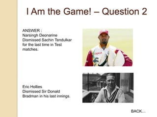 I Am the Game! – Question 2
ANSWER :
Narsingh Deonarine
Dismissed Sachin Tendulkar
for the last time in Test
matches.

Eric Hollies
Dismissed Sir Donald
Bradman in his last innings.

BACK…

 