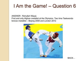 I Am the Game! – Question 6
ANSWER : Rohullah Nikpai.
First and only Afghan medalist at the Olympics. Two time Taekwondo
bronze medallist – Beijing 2008 and London 2012

BACK…

 