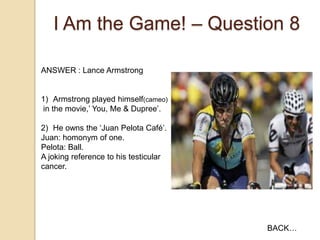 I Am the Game! – Question 8
ANSWER : Lance Armstrong

1) Armstrong played himself(cameo)
in the movie,‟ You, Me & Dupree‟.

2) He owns the „Juan Pelota Café‟.
Juan: homonym of one.
Pelota: Ball.
A joking reference to his testicular
cancer.

BACK…

 