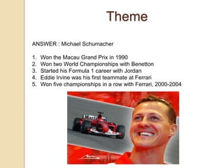 Theme
ANSWER : Michael Schumacher

1.
2.
3.
4.
5.

Won the Macau Grand Prix in 1990
Won two World Championships with Benetton
Started his Formula 1 career with Jordan
Eddie Irvine was his first teammate at Ferrari
Won five championships in a row with Ferrari, 2000-2004

 