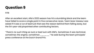 Question 9
FITB
After an excellent start, Alfa’s 2022 season has hit a stumbling block and the team
have failed to score a single point in five consecutive races. Team boss Vasseur was
asked if it was a run of bad luck that was the reason behind them falling away, but
the 54-year-old pinpointed other contributing factors.
“There’s no such thing as luck or bad luck with DNFs. Sometimes it was technical,
sometimes the engine, sometimes ______” he said during the team principals’
press conference at the Dutch Grand Prix.
 