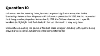 Question 10
Union and Hertha, two city rivals, hadn't competed against one another in the
Bundesliga in more than 40 years until Union was promoted in 2019. Hertha requested
that the game be played on November 9, 2019, the 30th anniversary of a specific
incident, to highlight their first derby in the top division in a very long time.
Union refused, calling the game a "football class struggle", leading to the game being
played a week earlier. What incident is being referred to?
 