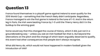 Question 13
France found themselves in a playoff game against Ireland to even qualify for the
2010 World Cup – something that the French likely didn’t anticipate. Regardless,
France managed to win the first game in Ireland to the tune of 1-0. And in the return
leg in Paris, the Irish were beating France by 1-0 until the Thierry Henry did X in the
buildup to the winning goal.
Some would say that this changed the course of history, which it did, just not in a
groundbreaking way – unless you ask an Irish football fan that is. But beyond the
altercations on the pitch and the change of which team arguably deserved to qualify,
this event had other consequences that people don’t always recognize.
What did Henry do, which would not have happened in modern football given the
introduction of VAR?
 