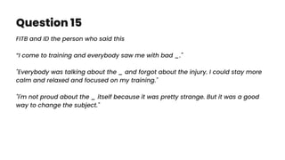 Question 15
FITB and ID the person who said this
“I come to training and everybody saw me with bad _."
"Everybody was talking about the _ and forgot about the injury. I could stay more
calm and relaxed and focused on my training."
"I'm not proud about the _ itself because it was pretty strange. But it was a good
way to change the subject."
 
