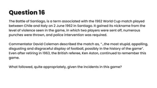 Question 16
The Battle of Santiago, is a term associated with the 1962 World Cup match played
between Chile and Italy on 2 June 1962 in Santiago. It gained its nickname from the
level of violence seen in the game, in which two players were sent off, numerous
punches were thrown, and police intervention was required.
Commentator David Coleman described the match as, “…the most stupid, appalling,
disgusting and disgraceful display of football, possibly in the history of the game”.
Even after retiring in 1963, the British referee, Ken Aston, continued to remember this
game.
What followed, quite appropriately, given the incidents in this game?
 