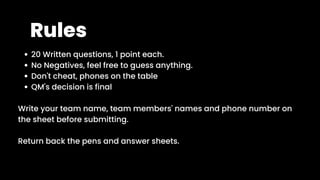 Rules
20 Written questions, 1 point each.
No Negatives, feel free to guess anything.
Don't cheat, phones on the table
QM's decision is final
Write your team name, team members' names and phone number on
the sheet before submitting.
Return back the pens and answer sheets.
 
