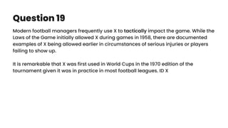 Question 19
Modern football managers frequently use X to tactically impact the game. While the
Laws of the Game initially allowed X during games in 1958, there are documented
examples of X being allowed earlier in circumstances of serious injuries or players
failing to show up.
It is remarkable that X was first used in World Cups in the 1970 edition of the
tournament given it was in practice in most football leagues. ID X
 