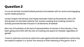 Question 2
X is an all-female-fronted football podcast and website with an active and engaging
social media presence.
Lynsey Hooper, Kait Borsay and Hayley McQueen head up the podcast, with a 30-
strong team of volunteers behind-the-scenes creating and curating content to
actively promote female inclusion in all elements of football.
Born out of frustration at the lack of representation of women in the industry, X has
been going since 2012 with the aim of creating one space for football, regardless of
gender.
X here is a phrase commonly said to be used against female football fans where they
are asked to explain X to 'prove' the veracity of their following of the game. Give X
 