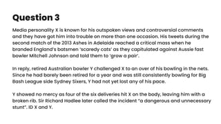 Question 3
Media personality X is known for his outspoken views and controversial comments
and they have got him into trouble on more than one occasion. His tweets during the
second match of the 2013 Ashes in Adelaide reached a critical mass when he
branded England’s batsmen ‘scaredy cats’ as they capitulated against Aussie fast
bowler Mitchell Johnson and told them to ‘grow a pair’.
In reply, retired Australian bowler Y challenged X to an over of his bowling in the nets.
Since he had barely been retired for a year and was still consistently bowling for Big
Bash League side Sydney Sixers, Y had not yet lost any of his pace.
Y showed no mercy as four of the six deliveries hit X on the body, leaving him with a
broken rib. Sir Richard Hadlee later called the incident “a dangerous and unnecessary
stunt”. ID X and Y.
 
