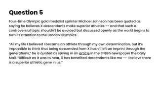 Question 5
Four-time Olympic gold medalist sprinter Michael Johnson has been quoted as
saying he believes X descendants make superior athletes -- and that such a
controversial topic shouldn’t be avoided but discussed openly as the world begins to
turn its attention to the London Olympics.
“All my life I believed I became an athlete through my own determination, but it’s
impossible to think that being descended from X hasn’t left an imprint through the
generations,” he is quoted as saying in an article in the British newspaper the Daily
Mail. “Difficult as it was to hear, X has benefited descendants like me -- I believe there
is a superior athletic gene in us.”
 