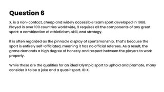 Question 6
X, is a non-contact, cheap and widely accessible team sport developed in 1968.
Played in over 100 countries worldwide, X requires all the components of any great
sport: a combination of athleticism, skill, and strategy.
It is often regarded as the pinnacle display of sportsmanship. That’s because the
sport is entirely self-officiated, meaning it has no official referees. As a result, the
game demands a high degree of honesty and respect between the players to work
properly.
While these are the qualities for an ideal Olympic sport to uphold and promote, many
consider X to be a joke and a quasi-sport. ID X.
 