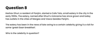 Question 8
Keshav Dhuri, a resident of Panjim, started a Cafe Tato, small eatery in the city in the
early 1900s. The eatery, named after Dhuri’s nickname has since grown and today
has outlets in the cities of Margao and Vasco besides Panjim.
The eatery has been in the news of late owing to a certain celebrity giving it a visit for
some ‘great Goan breakfast’.
Who is the celebrity in question?
 