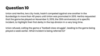 Question 10
Union and Hertha, two city rivals, hadn't competed against one another in the
Bundesliga in more than 40 years until Union was promoted in 2019. Hertha requested
that the game be played on November 9, 2019, the 30th anniversary of a specific
incident, to highlight their first derby in the top division in a very long time.
Union refused, calling the game a "football class struggle", leading to the game being
played a week earlier. What incident is being referred to?
 
