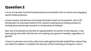 Question 2
X is an all-female-fronted football podcast and website with an active and engaging
social media presence.
Lynsey Hooper, Kait Borsay and Hayley McQueen head up the podcast, with a 30-
strong team of volunteers behind-the-scenes creating and curating content to
actively promote female inclusion in all elements of football.
Born out of frustration at the lack of representation of women in the industry, X has
been going since 2012 with the aim of creating one space for football, regardless of
gender.
X here is a phrase commonly said to be used against female football fans where they
are asked to explain X to 'prove' the veracity of their following of the game. Give X
 