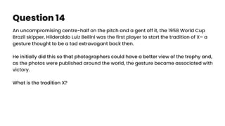 Question 14
An uncompromising centre-half on the pitch and a gent off it, the 1958 World Cup
Brazil skipper, Hilderaldo Luiz Bellini was the first player to start the tradition of X– a
gesture thought to be a tad extravagant back then.
He initially did this so that photographers could have a better view of the trophy and,
as the photos were published around the world, the gesture became associated with
victory.
What is the tradition X?
 