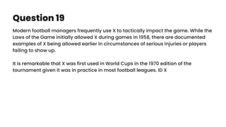 Question 19
Modern football managers frequently use X to tactically impact the game. While the
Laws of the Game initially allowed X during games in 1958, there are documented
examples of X being allowed earlier in circumstances of serious injuries or players
failing to show up.
It is remarkable that X was first used in World Cups in the 1970 edition of the
tournament given it was in practice in most football leagues. ID X
 