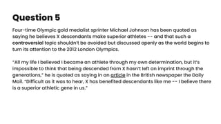 Question 5
Four-time Olympic gold medalist sprinter Michael Johnson has been quoted as
saying he believes X descendants make superior athletes -- and that such a
controversial topic shouldn’t be avoided but discussed openly as the world begins to
turn its attention to the 2012 London Olympics.
“All my life I believed I became an athlete through my own determination, but it’s
impossible to think that being descended from X hasn’t left an imprint through the
generations,” he is quoted as saying in an article in the British newspaper the Daily
Mail. “Difficult as it was to hear, X has benefited descendants like me -- I believe there
is a superior athletic gene in us.”
 